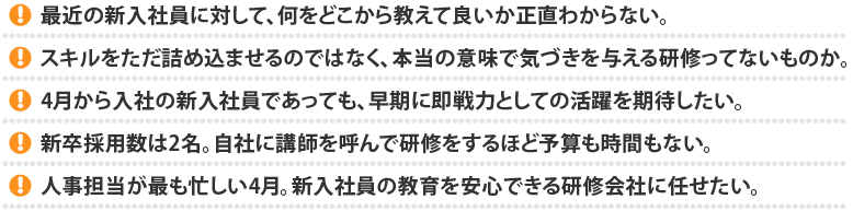 
			最近の新入社員に対して、何をどこから教えて良いか正直わからない。
スキルをただ詰め込ませるのではなく、本当の意味で気づきを与える研修ってないものか。
4月から入社の新入社員であっても、早期に即戦力としての活躍を期待したい。
新卒採用数は2名。自社に講師を呼んで研修をするほど予算も時間もない。
人事担当が最も忙しい4月。新入社員の教育を安心できる研修会社に任せたい。